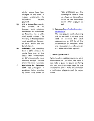 playlist videos have been
arranged in the order of
relevant functionalities like
registration, returns,
payment.
iii) GST ki Masterclass: Queries
and concerns of the
taxpayers were addressed
and telecast on Doordarshan,
as Television has a wider
reach among taxpayers. The
recording of these episodes is
made available so that users
of social media can also
benefit from it.
iv) Interviews: The leadership
team of GSTN addresses the
media from time to time
about latest developments
on GST which are also made
available through YouTube
channel to create awareness.
v) Workshops for Taxpayers:
GSTN also participates in
workshops being organized
by various trade bodies like
FICCI, ASSOCHAM etc. The
recordings of some of these
workshops are also available
so that the Q&A sessions can
benefit other taxpayers as
well.
2. Facebook:(www.facebook.com/gsts
ystemsindia)
The most popular social networking
site like Facebook is actively being
used to announce the latest
developments on GST Portal. The
dissemination of important dates
and introduction of new features on
GST portal is also done regularly.
c) Twitter: (@AskGSTech)
Twitter handle is used to announce the latest
developments on GST Portal. The effort is
also made to guide tax payers by sharing
brief step by step creatives about the new
functionalities on GST Portal. Dissemination
of notifications is faster through the twitter
handle.
 