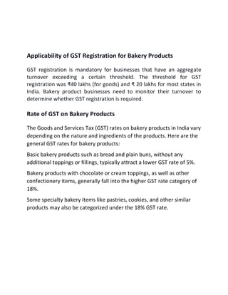Applicability of GST Registration for Bakery Products
GST registration is mandatory for businesses that have an aggregate
turnover exceeding a certain threshold. The threshold for GST
registration was ₹40 lakhs (for goods) and ₹ 20 lakhs for most states in
India. Bakery product businesses need to monitor their turnover to
determine whether GST registration is required.
Rate of GST on Bakery Products
The Goods and Services Tax (GST) rates on bakery products in India vary
depending on the nature and ingredients of the products. Here are the
general GST rates for bakery products:
Basic bakery products such as bread and plain buns, without any
additional toppings or fillings, typically attract a lower GST rate of 5%.
Bakery products with chocolate or cream toppings, as well as other
confectionery items, generally fall into the higher GST rate category of
18%.
Some specialty bakery items like pastries, cookies, and other similar
products may also be categorized under the 18% GST rate.
 