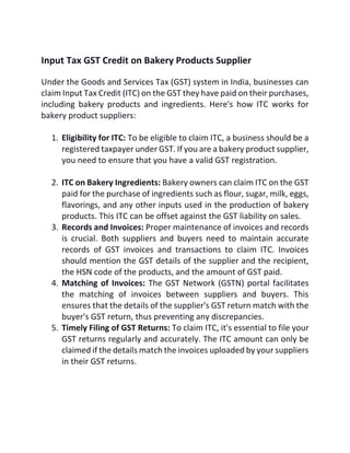 Input Tax GST Credit on Bakery Products Supplier
Under the Goods and Services Tax (GST) system in India, businesses can
claim Input Tax Credit (ITC) on the GST they have paid on their purchases,
including bakery products and ingredients. Here's how ITC works for
bakery product suppliers:
1. Eligibility for ITC: To be eligible to claim ITC, a business should be a
registered taxpayer under GST. If you are a bakery product supplier,
you need to ensure that you have a valid GST registration.
2. ITC on Bakery Ingredients: Bakery owners can claim ITC on the GST
paid for the purchase of ingredients such as flour, sugar, milk, eggs,
flavorings, and any other inputs used in the production of bakery
products. This ITC can be offset against the GST liability on sales.
3. Records and Invoices: Proper maintenance of invoices and records
is crucial. Both suppliers and buyers need to maintain accurate
records of GST invoices and transactions to claim ITC. Invoices
should mention the GST details of the supplier and the recipient,
the HSN code of the products, and the amount of GST paid.
4. Matching of Invoices: The GST Network (GSTN) portal facilitates
the matching of invoices between suppliers and buyers. This
ensures that the details of the supplier's GST return match with the
buyer's GST return, thus preventing any discrepancies.
5. Timely Filing of GST Returns: To claim ITC, it's essential to file your
GST returns regularly and accurately. The ITC amount can only be
claimed if the details match the invoices uploaded by your suppliers
in their GST returns.
 
