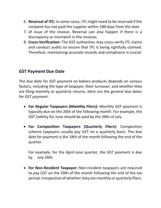 6. Reversal of ITC: In some cases, ITC might need to be reversed if the
recipient has not paid the supplier within 180 days from the date
7. of issue of the invoice. Reversal can also happen if there is a
discrepancy or mismatch in the invoices.
8. Cross-Verification: The GST authorities may cross-verify ITC claims
and conduct audits to ensure that ITC is being rightfully claimed.
Therefore, maintaining accurate records and compliance is crucial.
GST Payment Due Date
The due date for GST payment on bakery products depends on various
factors, including the type of taxpayer, their turnover, and whether they
are filing monthly or quarterly returns. Here are the general due dates
for GST payment:
 For Regular Taxpayers (Monthly Filers): Monthly GST payment is
typically due on the 20th of the following month. For example, the
GST liability for June should be paid by the 20th of July.
 For Composition Taxpayers (Quarterly Filers): Composition
scheme taxpayers usually pay GST on a quarterly basis. The due
date for payment is the 18th of the month following the end of the
quarter.
For example, for the April-June quarter, the GST payment is due
by July 18th.
 For Non-Resident Taxpayer: Non-resident taxpayers are required
to pay GST on the 20th of the month following the end of the tax
period, irrespective of whether they are monthly or quarterly filers.
 
