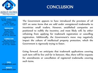 CHENNAI
3rd Floor, ‘Creative Enclave’,
148-150, Luz Church Road,
Mylapore,
Chennai - 600 004.
Tel: +91 - 44 - 2498 4821
BANGALORE
Suite 920, Level 9,
Raheja Towers,
26-27, M G Road,
Bangalore - 560 001.
Tel: +91 - 80 - 6546 2400
COIMBATORE
BB1, Park Avenue,
# 48, Race Course Road,
Coimbatore - 641018.
Tel: +91 - 422 – 6552921
EMAIL
info@altacit.com
WEBSITE
www.altacit.com
The Government appears to have introduced the provision of nil
GST on some items that are sold under unregistered trademarks to
incentivize small traders. However, established companies are
positioned to nullify the incentive, and most likely will, by either
refraining from applying for trademark registration or cancelling
registration. Additionally, the Government’s move may negatively
impact the culture of intellectual property protection, which the
Government is rigorously trying to foster.
Going forward, we anticipate that trademark applications covering
such item will be few and far in between. Also, there will be requests
for amendments or cancellation of registered trademarks covering
such items.
CONCLUSION
 