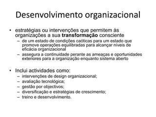 Desenvolvimento organizacional
• estratégias ou intervenções que permitem às
  organizações a sua transformação consciente
   – de um estado de condições caóticas para um estado que
     promove operações equilibradas para alcançar níveis de
     eficácia organizacional
   – assegura a continuidade perante as ameaças e oportunidades
     exteriores para a organização enquanto sistema aberto

• Inclui actividades como:
   –   intervenções de design organizacional;
   –   avaliação tecnológica;
   –   gestão por objectivos;
   –   diversificação e estratégias de crescimento;
   –   treino e desenvolvimento.
 