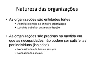 Natureza das organizações
• As organizações são entidades fortes
     • Família: exemplo de primeira organização
     • Local de trabalho: outra organização


• As organizações são precisas na medida em
  que as necessidades não podem ser satisfeitas
  por individuos (isolados)
     • Necessidades de bens e serviços
     • Necessidades sociais
 