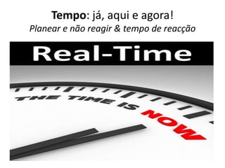 Tempo: já, aqui e agora!
Planear e não reagir & tempo de reacção
 