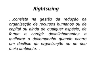 Rightsizing
…consiste na gestão da redução na
organização de recursos humanos ou de
capital ou ainda de qualquer espécie, de
forma a corrigir desalinhamentos e
melhorar o desempenho quando ocorre
um declínio da organização ou do seu
meio ambiente…
 