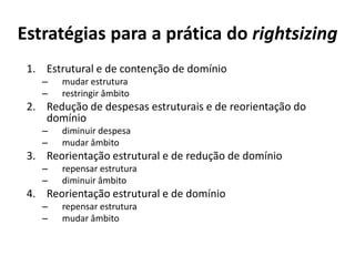 Estratégias para a prática do rightsizing
 1. Estrutural e de contenção de domínio
    –   mudar estrutura
    –   restringir âmbito
 2. Redução de despesas estruturais e de reorientação do
    domínio
    –   diminuir despesa
    –   mudar âmbito
 3. Reorientação estrutural e de redução de domínio
    –   repensar estrutura
    –   diminuir âmbito
 4. Reorientação estrutural e de domínio
    –   repensar estrutura
    –   mudar âmbito
 