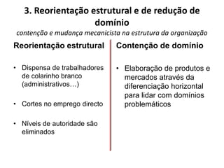 3. Reorientação estrutural e de redução de
                    domínio
contenção e mudança mecanicista na estrutura da organização
Reorientação estrutural       Contenção de domínio

• Dispensa de trabalhadores   • Elaboração de produtos e
  de colarinho branco           mercados através da
  (administrativos…)            diferenciação horizontal
                                para lidar com domínios
• Cortes no emprego directo     problemáticos

• Níveis de autoridade são
  eliminados
 