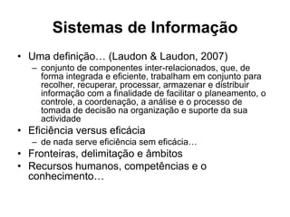 Sistemas de Informação
• Uma definição… (Laudon & Laudon, 2007)
   – conjunto de componentes inter-relacionados, que, de
     forma integrada e eficiente, trabalham em conjunto para
     recolher, recuperar, processar, armazenar e distribuir
     informação com a finalidade de facilitar o planeamento, o
     controle, a coordenação, a análise e o processo de
     tomada de decisão na organização e suporte da sua
     actividade
• Eficiência versus eficácia
   – de nada serve eficiência sem eficácia…
• Fronteiras, delimitação e âmbitos
• Recursos humanos, competências e o
  conhecimento…
 