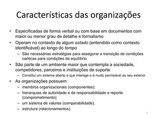 Características das organizações
• Especificadas de forma verbal ou com base em documentos com
  maior ou menor grau de detalhe e formalismo
• Operam no contexto de algum estado (entendido como contexto
  identificável) ao longo do tempo
   – São necessárias estratégias para assegurar a transição de condições
     caóticas para condições de equilíbrio
• São parte de um ambiente maior que contempla a sociedade,
  competidores, parceiros e instituições de suporte
   – Constitui um sistema aberto e que interage e é muito permeável ao seu exterior
• As organizações possuem:
   – membros organizacionais (componentes);
   – hierarquias de autoridade e de responsabilidade e reporte
     (comprometimento);
   – um sistema de valores (comparabilidade);
   – estrutura (relacionamentos).
                                                                                      4
 