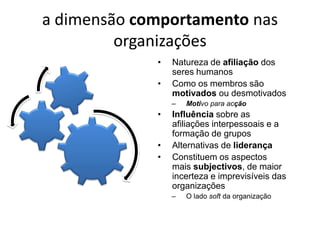 a dimensão comportamento nas
         organizações
             •   Natureza de afiliação dos
                 seres humanos
             •   Como os membros são
                 motivados ou desmotivados
                 –   Motivo para acção
             •   Influência sobre as
                 afiliações interpessoais e a
                 formação de grupos
             •   Alternativas de liderança
             •   Constituem os aspectos
                 mais subjectivos, de maior
                 incerteza e imprevisíveis das
                 organizações
                 –   O lado soft da organização
 