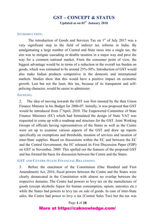 Page 1 of 18
GST – CONCEPT & STATUS
Updated as on 01st
January 2018
INTRODUCTION:
The introduction of Goods and Services Tax on 1st
of July 2017 was a
very significant step in the field of indirect tax reforms in India. By
amalgamating a large number of Central and State taxes into a single tax, the
aim was to mitigate cascading or double taxation in a major way and pave the
way for a common national market. From the consumer point of view, the
biggest advantage would be in terms of a reduction in the overall tax burden on
goods, which was estimated to be around 25%-30%. Introduction of GST would
also make Indian products competitive in the domestic and international
markets. Studies show that this would have a positive impact on economic
growth. Last but not the least, this tax, because of its transparent and self-
policing character, would be easier to administer.
GENESIS:
2. The idea of moving towards the GST was first mooted by the then Union
Finance Minister in his Budget for 2006-07. Initially, it was proposed that GST
would be introduced from 1st
April, 2010. The Empowered Committee of State
Finance Ministers (EC) which had formulated the design of State VAT was
requested to come up with a roadmap and structure for the GST. Joint Working
Groups of officials having representatives of the States as well as the Centre
were set up to examine various aspects of the GST and draw up reports
specifically on exemptions and thresholds, taxation of services and taxation of
inter-State supplies. Based on discussions within the EC and between the EC
and the Central Government, the EC released its First Discussion Paper (FDP)
on GST in November, 2009. This spelled out the features of the proposed GST
and has formed the basis for discussion between the Centre and the States.
GST AND CENTRE-STATE FINANCIAL RELATIONS:
3. Before the enactment of the Constitution (One Hundred and First
Amendment) Act, 2016, fiscal powers between the Centre and the States were
clearly demarcated in the Constitution with almost no overlap between the
respective domains. The Centre had powers to levy tax on the manufacture of
goods (except alcoholic liquor for human consumption, opium, narcotics etc.)
while the States had powers to levy tax on sale of goods. In case of inter-State
sales, the Centre had power to levy a tax (Central Sales Tax) but the tax was
More at https://caknowledge.com/
 