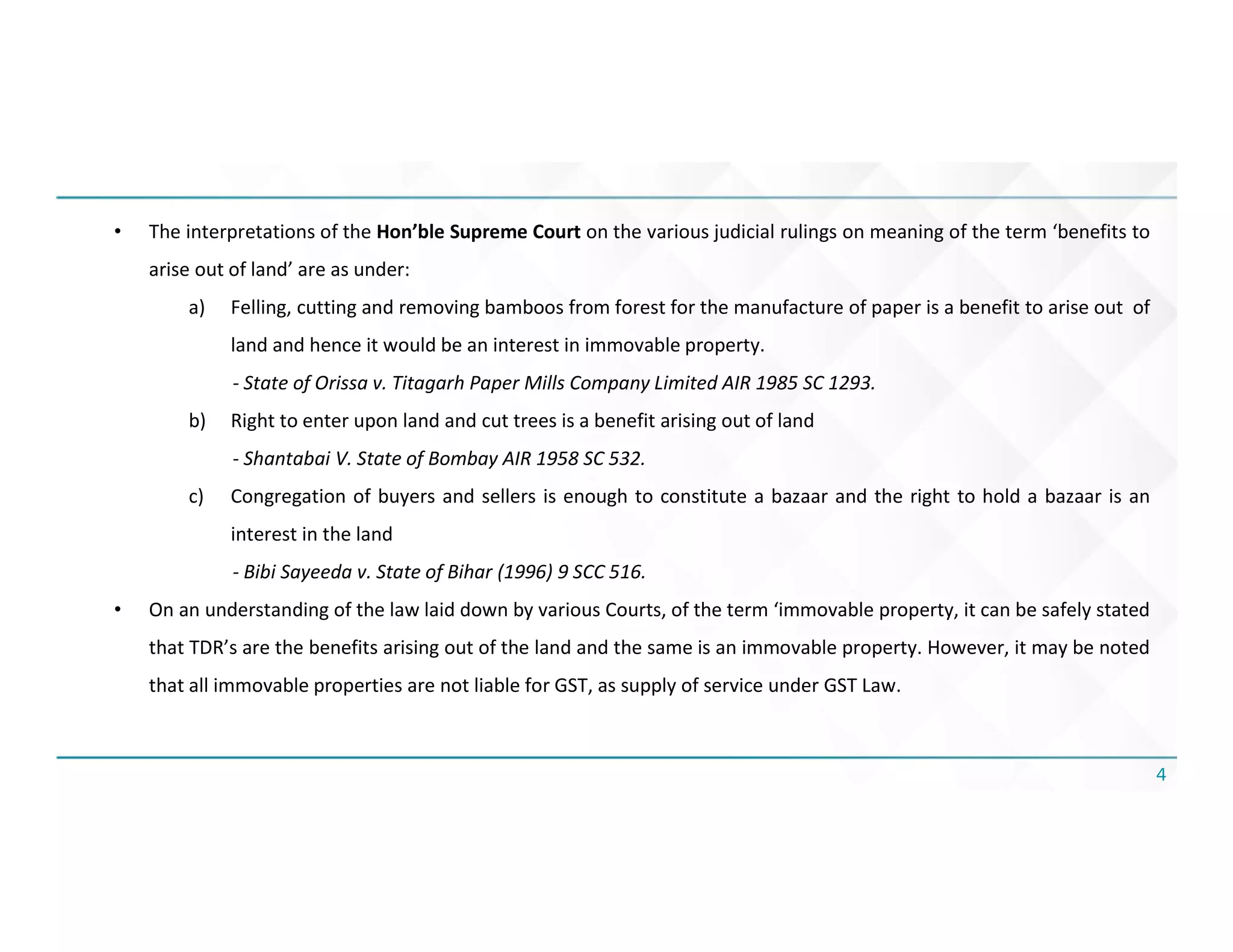 4
• The interpretations of the Hon’ble Supreme Court on the various judicial rulings on meaning of the term ‘benefits to
arise out of land’ are as under:
a) Felling, cutting and removing bamboos from forest for the manufacture of paper is a benefit to arise out of
land and hence it would be an interest in immovable property.
- State of Orissa v. Titagarh Paper Mills Company Limited AIR 1985 SC 1293.
b) Right to enter upon land and cut trees is a benefit arising out of land
- Shantabai V. State of Bombay AIR 1958 SC 532.
c) Congregation of buyers and sellers is enough to constitute a bazaar and the right to hold a bazaar is an
interest in the land
- Bibi Sayeeda v. State of Bihar (1996) 9 SCC 516.
• On an understanding of the law laid down by various Courts, of the term ‘immovable property, it can be safely stated
that TDR’s are the benefits arising out of the land and the same is an immovable property. However, it may be noted
that all immovable properties are not liable for GST, as supply of service under GST Law.
 