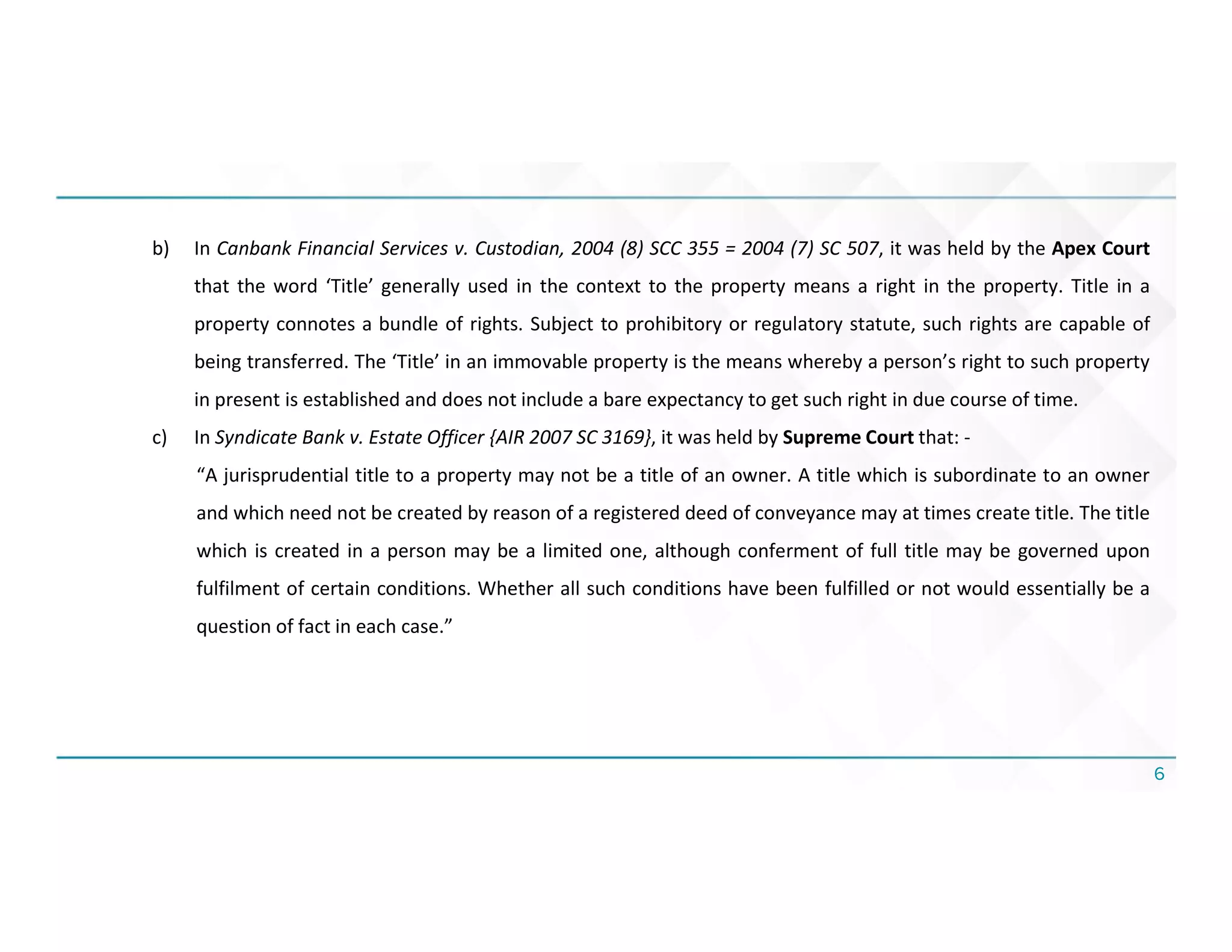 6
b) In Canbank Financial Services v. Custodian, 2004 (8) SCC 355 = 2004 (7) SC 507, it was held by the Apex Court
that the word ‘Title’ generally used in the context to the property means a right in the property. Title in a
property connotes a bundle of rights. Subject to prohibitory or regulatory statute, such rights are capable of
being transferred. The ‘Title’ in an immovable property is the means whereby a person’s right to such property
in present is established and does not include a bare expectancy to get such right in due course of time.
c) In Syndicate Bank v. Estate Officer {AIR 2007 SC 3169}, it was held by Supreme Court that: -
“A jurisprudential title to a property may not be a title of an owner. A title which is subordinate to an owner
and which need not be created by reason of a registered deed of conveyance may at times create title. The title
which is created in a person may be a limited one, although conferment of full title may be governed upon
fulfilment of certain conditions. Whether all such conditions have been fulfilled or not would essentially be a
question of fact in each case.”
 