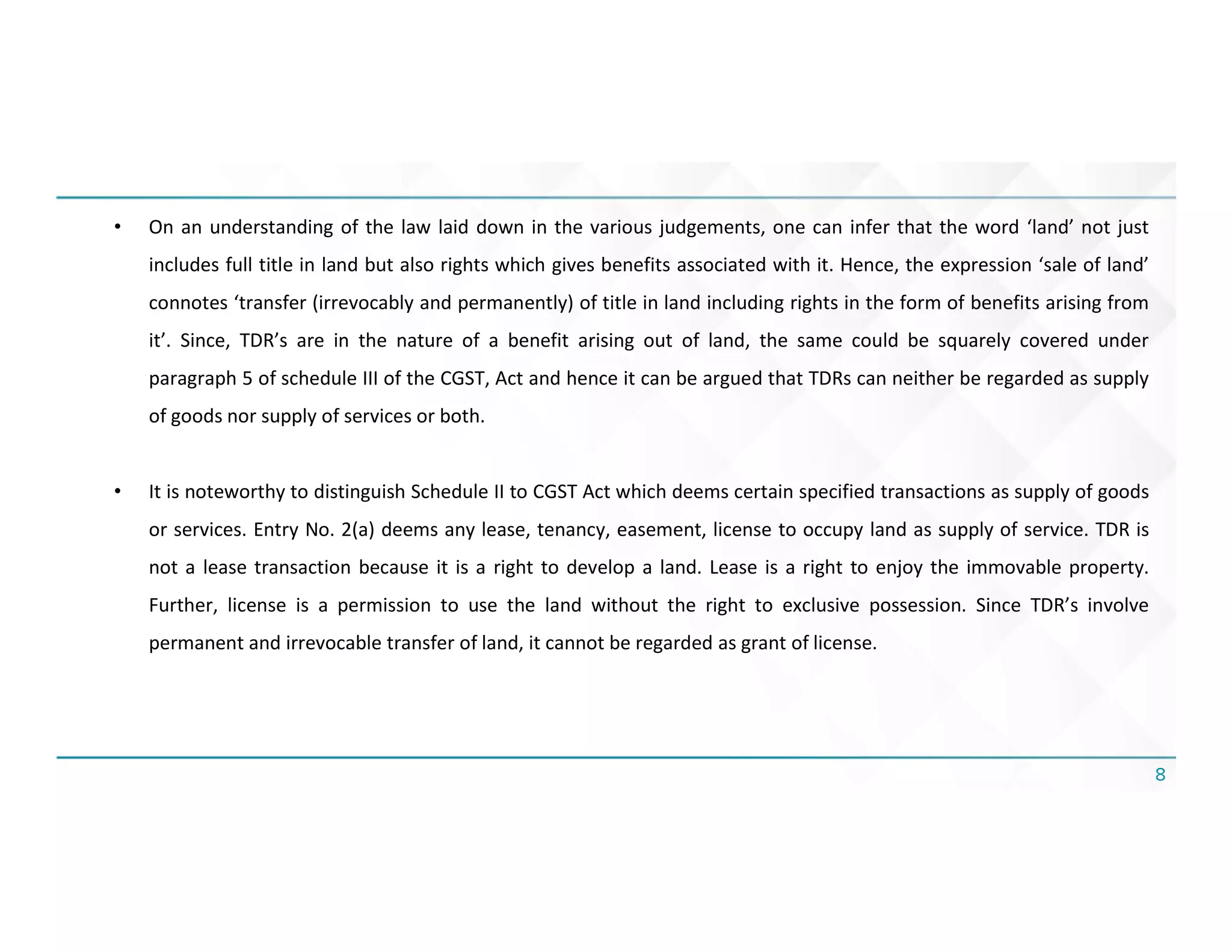 8
• On an understanding of the law laid down in the various judgements, one can infer that the word ‘land’ not just
includes full title in land but also rights which gives benefits associated with it. Hence, the expression ‘sale of land’
connotes ‘transfer (irrevocably and permanently) of title in land including rights in the form of benefits arising from
it’. Since, TDR’s are in the nature of a benefit arising out of land, the same could be squarely covered under
paragraph 5 of schedule III of the CGST, Act and hence it can be argued that TDRs can neither be regarded as supply
of goods nor supply of services or both.
• It is noteworthy to distinguish Schedule II to CGST Act which deems certain specified transactions as supply of goods
or services. Entry No. 2(a) deems any lease, tenancy, easement, license to occupy land as supply of service. TDR is
not a lease transaction because it is a right to develop a land. Lease is a right to enjoy the immovable property.
Further, license is a permission to use the land without the right to exclusive possession. Since TDR’s involve
permanent and irrevocable transfer of land, it cannot be regarded as grant of license.
 