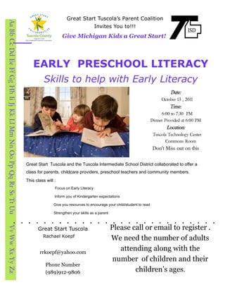 Great Start Tuscola’s Parent Coalition
Aa Bb Cc Dd Ee Ff Gg Hh Ii Jj Kk Ll Mm Nn Oo Pp Qq Rr Ss Tt Uu

                                                                                                           Invites You to!!!
                                                                                     Give Michigan Kids a Great Start!



                                                                     EARLY PRESCHOOL LITERACY
                                                                           Skills to help with Early Literacy
                                                                                                                                                       Date:
                                                                                                                                                  October 13 , 2011
                                                                                                                                                       Time:
                                                                                                                                                  6:00 to 7:30 PM
                                                                                                                                             Dinner Provided at 6:00 PM
                                                                                                                                                     Location:
                                                                                                                                              Tuscola Technology Center
                                                                                                                                                    Commons Room
                                                                                                                                              Don’t Miss out on this


                                                                 Great Start Tuscola and the Tuscola Intermediate School District collaborated to offer a
                                                                 class for parents, childcare providers, preschool teachers and community members.
                                                                 This class will :
                                                                                 Focus on Early Literacy

                                                                                 Inform you of Kindergarten expectations

                                                                                Give you resources to encourage your child/student to read

                                                                                Strengthen your skills as a parent



                                                                                                                     Please call or email to register .
Vv Ww Xx Yy Zz




                                                                       Great Start Tuscola
                                                                          Rachael Koepf
                                                                                                                     We need the number of adults
                                                                        rrkoepf@yahoo.com
                                                                                                                        attending along with the
                                                                                                                      number of children and their
                                                                            Phone Number
                                                                            (989)912-9806                                    children’s ages.
 