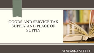 GOODS AND SERVICE TAX
SUPPLY AND PLACE OF
SUPPLY
VENKANNA SETTY E
 
