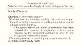 Schedule – II (CGST Act)
Activities to be treated as Supply of Goods or Supply of Services
Supply of Services:
a)Renting of Immovable property
b)Construction of a complex, building, civil structure or part
thereof, including a complex or building intended for sale to
a buyer, wholly or partly,
- Exception: Where the entire consideration has been
received after issuance of completion certificate, where
required, by the competent authority or after its first
occupation, which ever is earlier.
c) Temporary transfer or permitting the use or enjoyment of
any Intellectual Property Rights
 