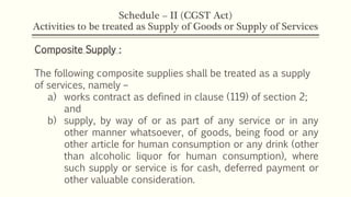 Schedule – II (CGST Act)
Activities to be treated as Supply of Goods or Supply of Services
Composite Supply :
The following composite supplies shall be treated as a supply
of services, namely –
a) works contract as defined in clause (119) of section 2;
and
b) supply, by way of or as part of any service or in any
other manner whatsoever, of goods, being food or any
other article for human consumption or any drink (other
than alcoholic liquor for human consumption), where
such supply or service is for cash, deferred payment or
other valuable consideration.
 