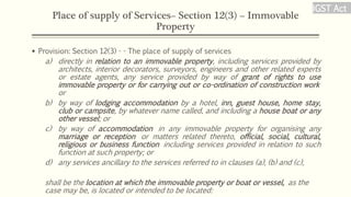 Place of supply of Services– Section 12(3) – Immovable
Property
 Provision: Section 12(3) - - The place of supply of services
a) directly in relation to an immovable property, including services provided by
architects, interior decorators, surveyors, engineers and other related experts
or estate agents, any service provided by way of grant of rights to use
immovable property or for carrying out or co-ordination of construction work
or
b) by way of lodging accommodation by a hotel, inn, guest house, home stay,
club or campsite, by whatever name called, and including a house boat or any
other vessel; or
c) by way of accommodation in any immovable property for organising any
marriage or reception or matters related thereto, official, social, cultural,
religious or business function including services provided in relation to such
function at such property; or
d) any services ancillary to the services referred to in clauses (a), (b) and (c),
shall be the location at which the immovable property or boat or vessel, as the
case may be, is located or intended to be located:
IGST Act
 