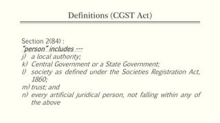 Definitions (CGST Act)
Section 2(84) :
“person” includes ---
j) a local authority;
k) Central Government or a State Government;
l) society as defined under the Societies Registration Act,
1860;
m) trust; and
n) every artificial juridical person, not falling within any of
the above
 