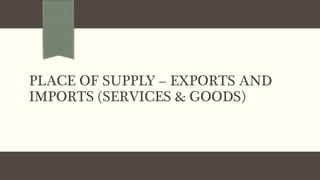 PLACE OF SUPPLY – EXPORTS AND
IMPORTS (SERVICES & GOODS)
 
