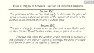 Place of supply of Services – Section 13 Exports & Imports
Section 13(1)
“The provisions of this section shall apply to determine the place of
supply of services where the location of the supplier of services or the
location of the recipient of services is outside India”
Section 13(2)
“The place of supply of services except the services specified in sub-
sections (3) to (13) shall be the location of the recipient of services:
Provided that where the location of the recipient of services is
not available in the ordinary course of business, the place of supply
shall be the location of the supplier of services”
IGST Act
 