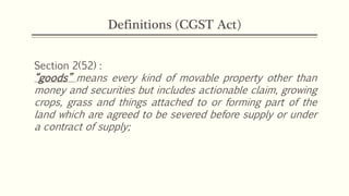 Definitions (CGST Act)
Section 2(52) :
“goods” means every kind of movable property other than
money and securities but includes actionable claim, growing
crops, grass and things attached to or forming part of the
land which are agreed to be severed before supply or under
a contract of supply;
 