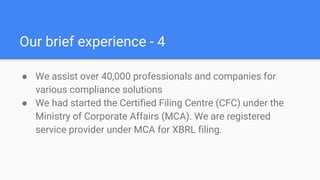 Our brief experience - 4
● We assist over 40,000 professionals and companies for
various compliance solutions
● We had started the Certified Filing Centre (CFC) under the
Ministry of Corporate Affairs (MCA). We are registered
service provider under MCA for XBRL filing.​
 
