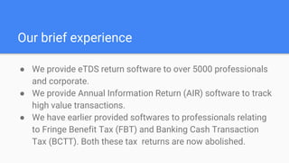 Our brief experience
● We provide eTDS return software to over 5000 professionals
and corporate.
● We provide Annual Information Return (AIR) software to track
high value transactions.
● We have earlier provided softwares to professionals relating
to Fringe Benefit Tax (FBT) and Banking Cash Transaction
Tax (BCTT). Both these tax returns are now abolished.
 