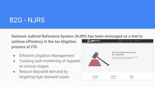 B2G - NJRS
National Judicial Reference System (NJRS) has been envisaged as a tool to
achieve efficiency in the tax litigation
process of ITD.
● Efficient Litigation Management
● Tracking and monitoring of Appeals
at various stages
● Reduce disputed demand by
targeting high demand cases
 