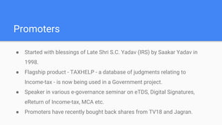 Promoters
● Started with blessings of Late Shri S.C. Yadav (IRS) by Saakar Yadav in
1998.
● Flagship product - TAXHELP - a database of judgments relating to
Income-tax - is now being used in a Government project.
● Speaker in various e-governance seminar on eTDS, Digital Signatures,
eReturn of Income-tax, MCA etc.
● Promoters have recently bought back shares from TV18 and Jagran.
 