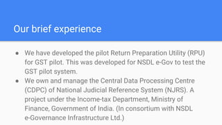 Our brief experience
● We have developed the pilot Return Preparation Utility (RPU)
for GST pilot. This was developed for NSDL e-Gov to test the
GST pilot system.
● We own and manage the Central Data Processing Centre
(CDPC) of National Judicial Reference System (NJRS). A
project under the Income-tax Department, Ministry of
Finance, Government of India. (In consortium with NSDL
e-Governance Infrastructure Ltd.)
 