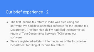 Our brief experience - 2
● The first Income-tax return in India was filed using our
software. We had developed this software for the Income-tax
Department. The then Hon'ble FM had filed the Income-tax
return of Tata Consultancy Services (TCS) using our
software.
● We are registered e-Return Intermediaries of the Income-tax
Department for filing of Income-tax Return. ​
 