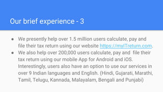 Our brief experience - 3
● We presently help over 1.5 million users calculate, pay and
file their tax return using our website https://myITreturn.com.
● We also help over 200,000 users calculate, pay and file their
tax return using our mobile App for Android and iOS.
Interestingly, users also have an option to use our services in
over 9 Indian languages and English. (Hindi, Gujarati, Marathi,
Tamil, Telugu, Kannada, Malayalam, Bengali and Punjabi)
 