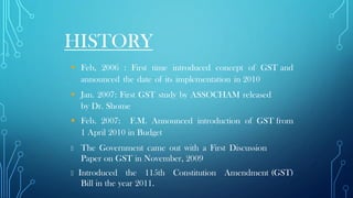 HISTORY
▪ Feb, 2006 : First time introduced concept of GST and
announced the date of its implementation in 2010
▪ Jan. 2007: First GST study by ASSOCHAM released
by Dr. Shome
▪ Feb. 2007: F.M. Announced introduction of GST from
1 April 2010 in Budget
The Government came out with a First Discussion
Paper on GST in November, 2009
Introduced the 115th Constitution Amendment (GST)
Bill in the year 2011.
 
