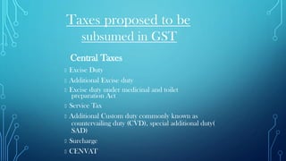 Taxes proposed to be
subsumed in GST
Central Taxes
Excise Duty
Additional Excise duty
Excise duty under medicinal and toilet
preparation Act
Service Tax
Additional Custom duty commonly known as
countervailing duty (CVD), special additional duty(
SAD)
Surcharge
CENVAT
 