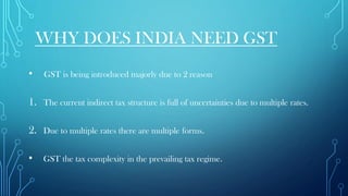 WHY DOES INDIA NEED GST
• GST is being introduced majorly due to 2 reason
1. The current indirect tax structure is full of uncertainties due to multiple rates.
2. Due to multiple rates there are multiple forms.
• GST the tax complexity in the prevailing tax regime.
 
