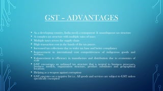 GST – ADVANTAGES
• As a developing country, India needs a transparent & unambiguous tax structure
• A complex tax structure with multiple rates of taxes
• Multiple taxes across the supply chain
• High transaction cost in the hands of the tax payers
• Increased tax collections due to wider tax base and better compliance
• Improvement in international cost competitiveness of indigenous goods and
services.
• Enhancement in efficiency in manufacture and distribution due to economies of
scale
• GST encourages an unbiased tax structure that is neutral to business processes,
business models, organization structure, product substitutes and geographical
locations
• Helping as a weapon against corruption
• GST operates on a negative list i.e. All goods and services are subject to GST unless
specifically exempted
•
 