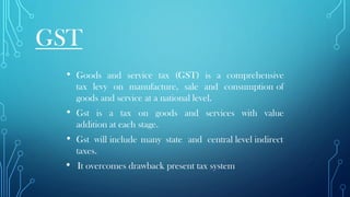 GST
• Goods and service tax (GST) is a comprehensive
tax levy on manufacture, sale and consumption of
goods and service at a national level.
• Gst is a tax on goods and services with value
addition at each stage.
• Gst will include many state and central level indirect
taxes.
• It overcomes drawback present tax system
 