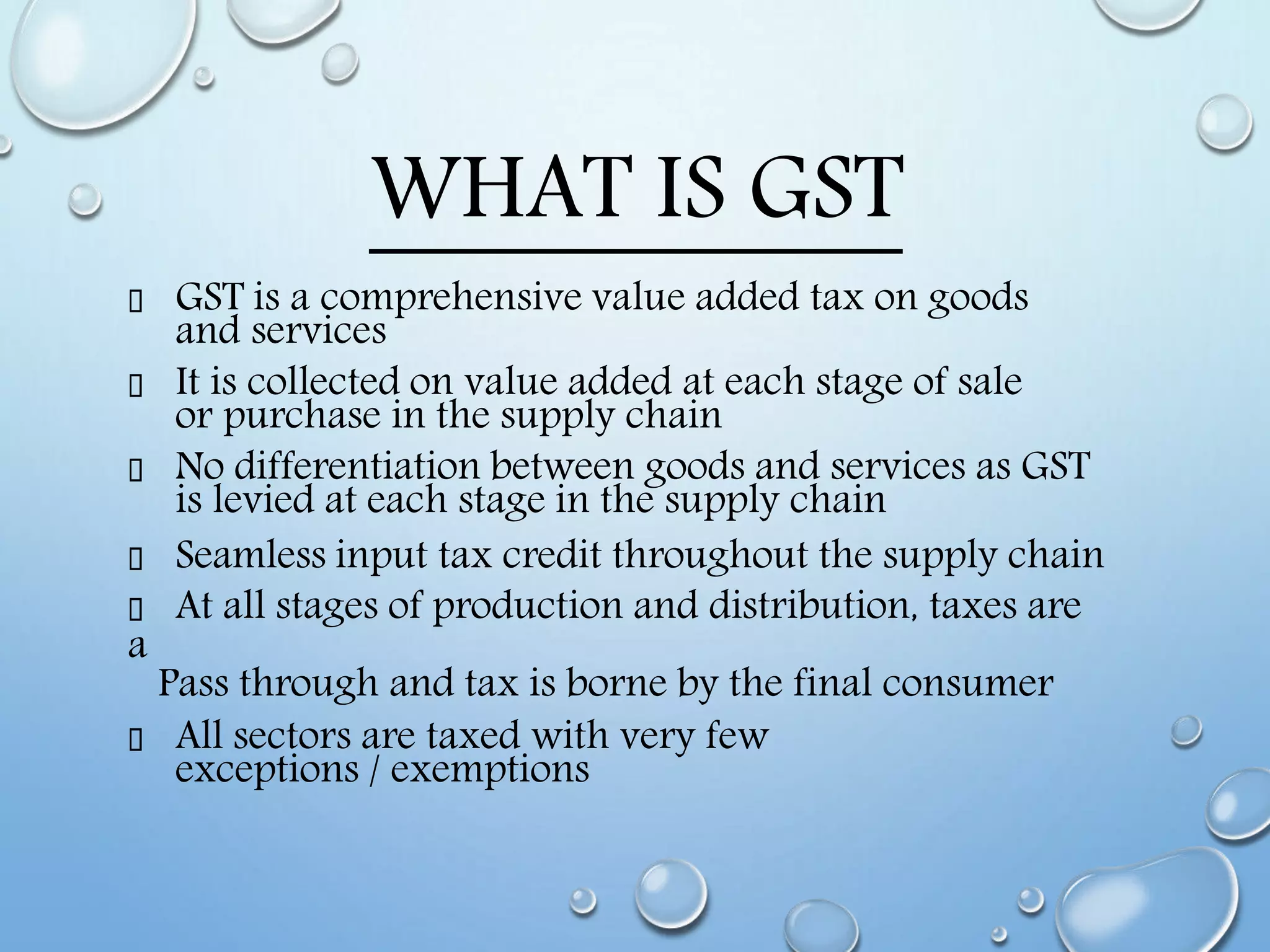 WHAT IS GST
GST is a comprehensive value added tax on goods
and services
It is collected on value added at each stage of sale
or purchase in the supply chain
No differentiation between goods and services as GST
is levied at each stage in the supply chain
Seamless input tax credit throughout the supply chain
At all stages of production and distribution, taxes are
a
Pass through and tax is borne by the final consumer
All sectors are taxed with very few
exceptions / exemptions
 