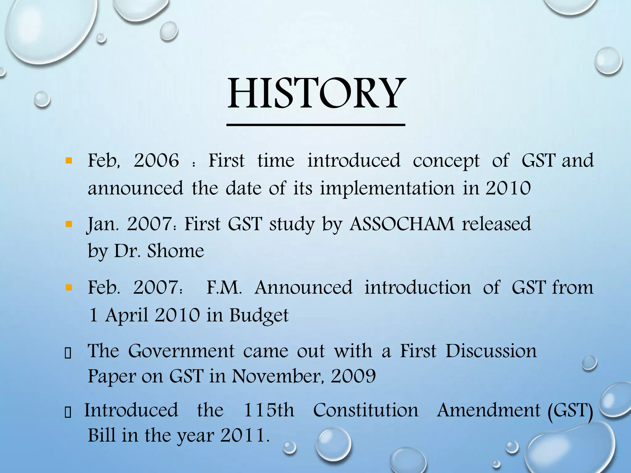 HISTORY
 Feb, 2006 : First time introduced concept of GST and
announced the date of its implementation in 2010
 Jan. 2007: First GST study by ASSOCHAM released
by Dr. Shome
 Feb. 2007: F.M. Announced introduction of GST from
1 April 2010 in Budget
The Government came out with a First Discussion
Paper on GST in November, 2009
Introduced the 115th Constitution Amendment (GST)
Bill in the year 2011.
 