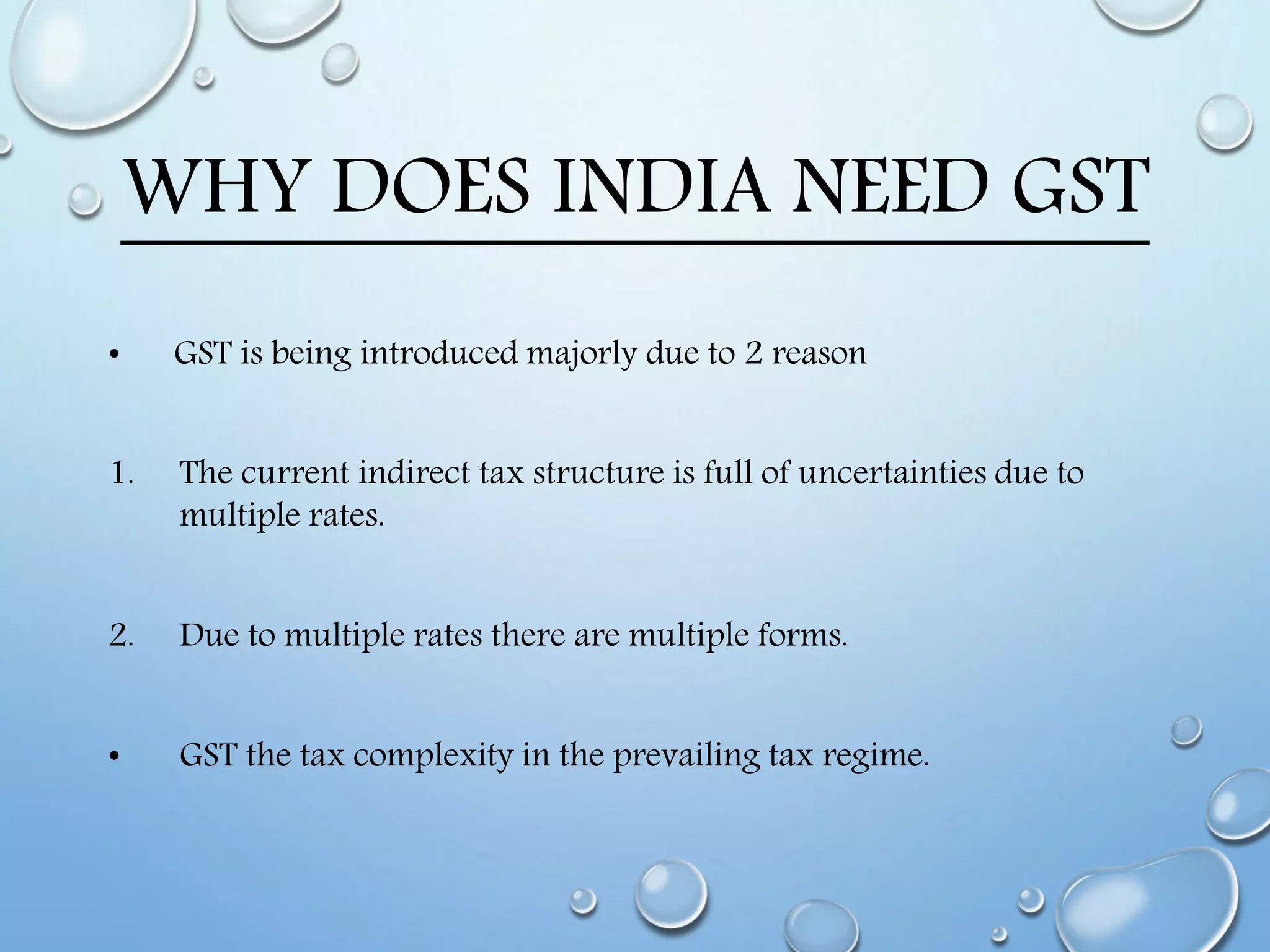 WHY DOES INDIA NEED GST
• GST is being introduced majorly due to 2 reason
1. The current indirect tax structure is full of uncertainties due to
multiple rates.
2. Due to multiple rates there are multiple forms.
• GST the tax complexity in the prevailing tax regime.
 