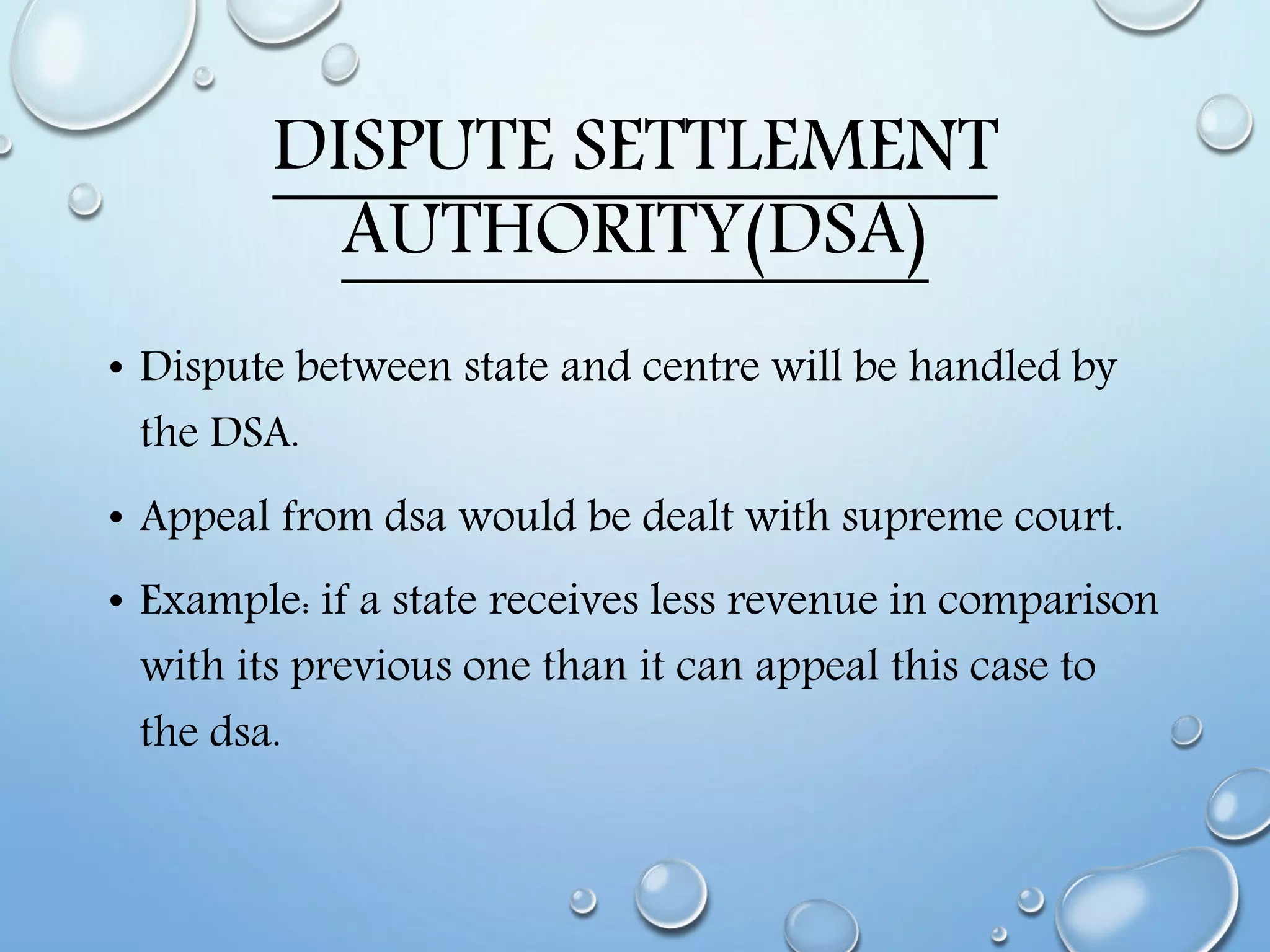 DISPUTE SETTLEMENT
AUTHORITY(DSA)
• Dispute between state and centre will be handled by
the DSA.
• Appeal from dsa would be dealt with supreme court.
• Example: if a state receives less revenue in comparison
with its previous one than it can appeal this case to
the dsa.
 