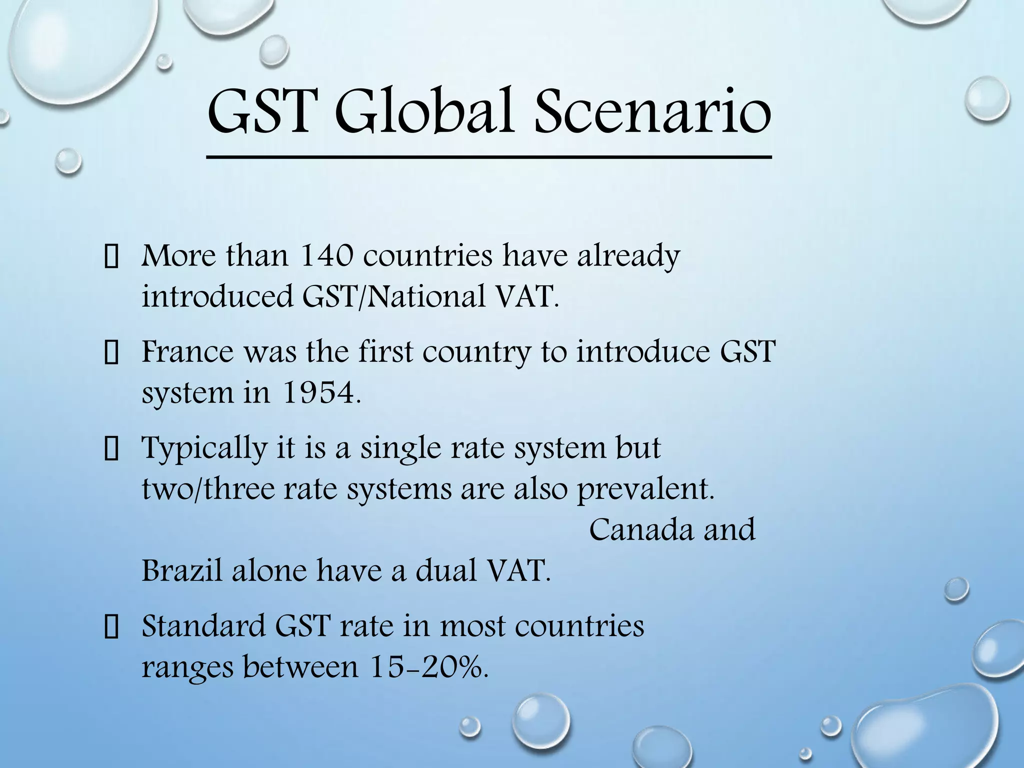 GST Global Scenario
More than 140 countries have already
introduced GST/National VAT.
France was the first country to introduce GST
system in 1954.
Typically it is a single rate system but
two/three rate systems are also prevalent.
Canada and
Brazil alone have a dual VAT.
Standard GST rate in most countries
ranges between 15-20%.
 