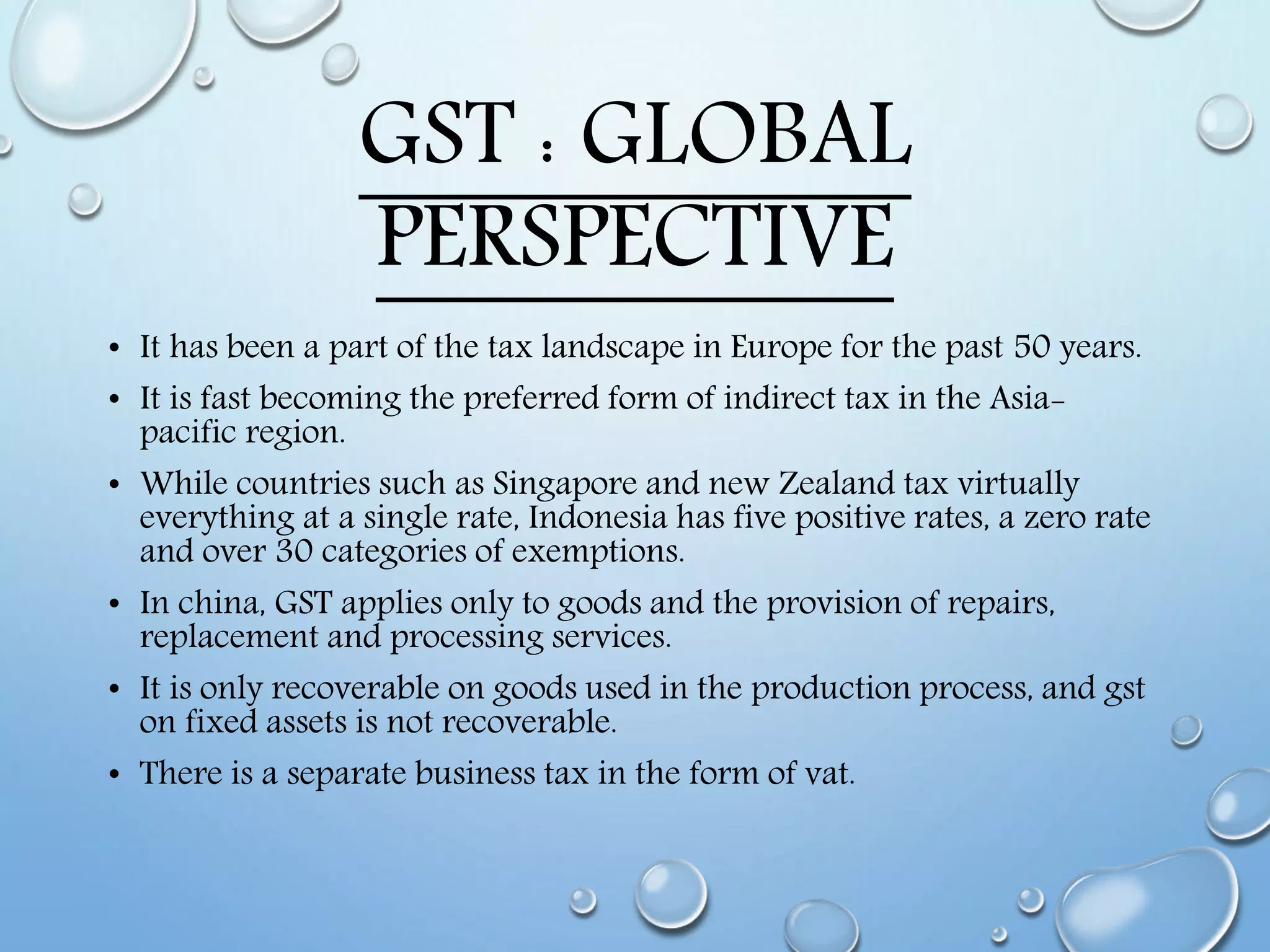 GST : GLOBAL
PERSPECTIVE
• It has been a part of the tax landscape in Europe for the past 50 years.
• It is fast becoming the preferred form of indirect tax in the Asia-
pacific region.
• While countries such as Singapore and new Zealand tax virtually
everything at a single rate, Indonesia has five positive rates, a zero rate
and over 30 categories of exemptions.
• In china, GST applies only to goods and the provision of repairs,
replacement and processing services.
• It is only recoverable on goods used in the production process, and gst
on fixed assets is not recoverable.
• There is a separate business tax in the form of vat.
 