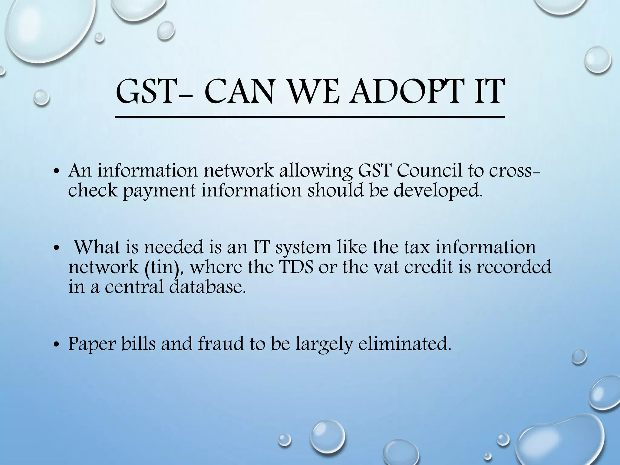 GST- CAN WE ADOPT IT
• An information network allowing GST Council to cross-
check payment information should be developed.
• What is needed is an IT system like the tax information
network (tin), where the TDS or the vat credit is recorded
in a central database.
• Paper bills and fraud to be largely eliminated.
 