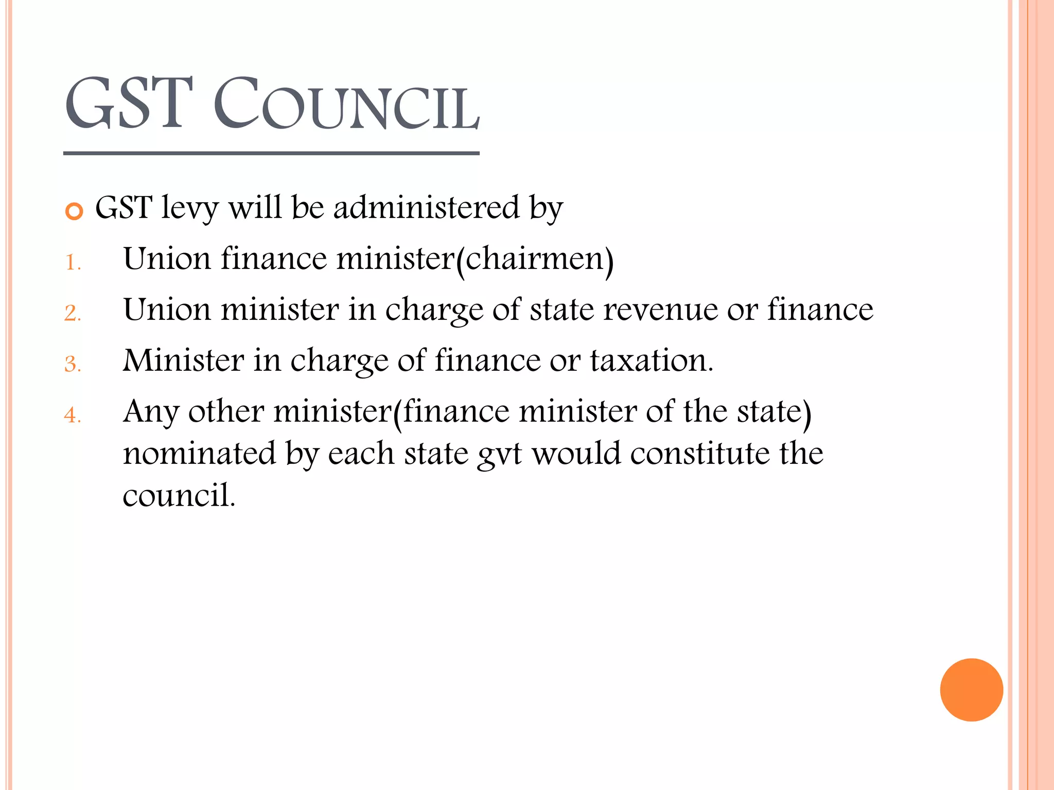 GST COUNCIL
 GST levy will be administered by
1. Union finance minister(chairmen)
2. Union minister in charge of state revenue or finance
3. Minister in charge of finance or taxation.
4. Any other minister(finance minister of the state)
nominated by each state gvt would constitute the
council.
 