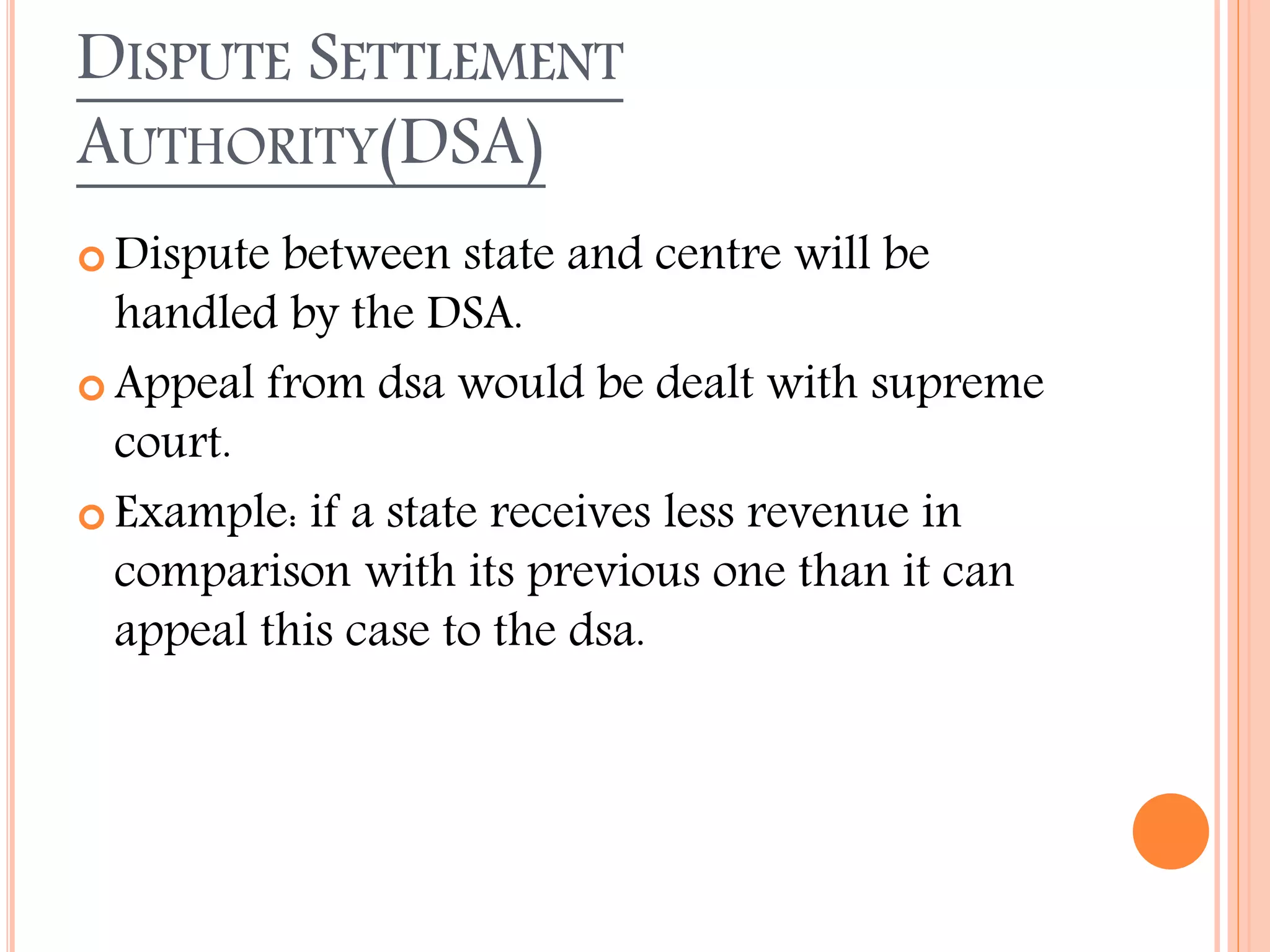 DISPUTE SETTLEMENT
AUTHORITY(DSA)
 Dispute between state and centre will be
handled by the DSA.
 Appeal from dsa would be dealt with supreme
court.
 Example: if a state receives less revenue in
comparison with its previous one than it can
appeal this case to the dsa.
 