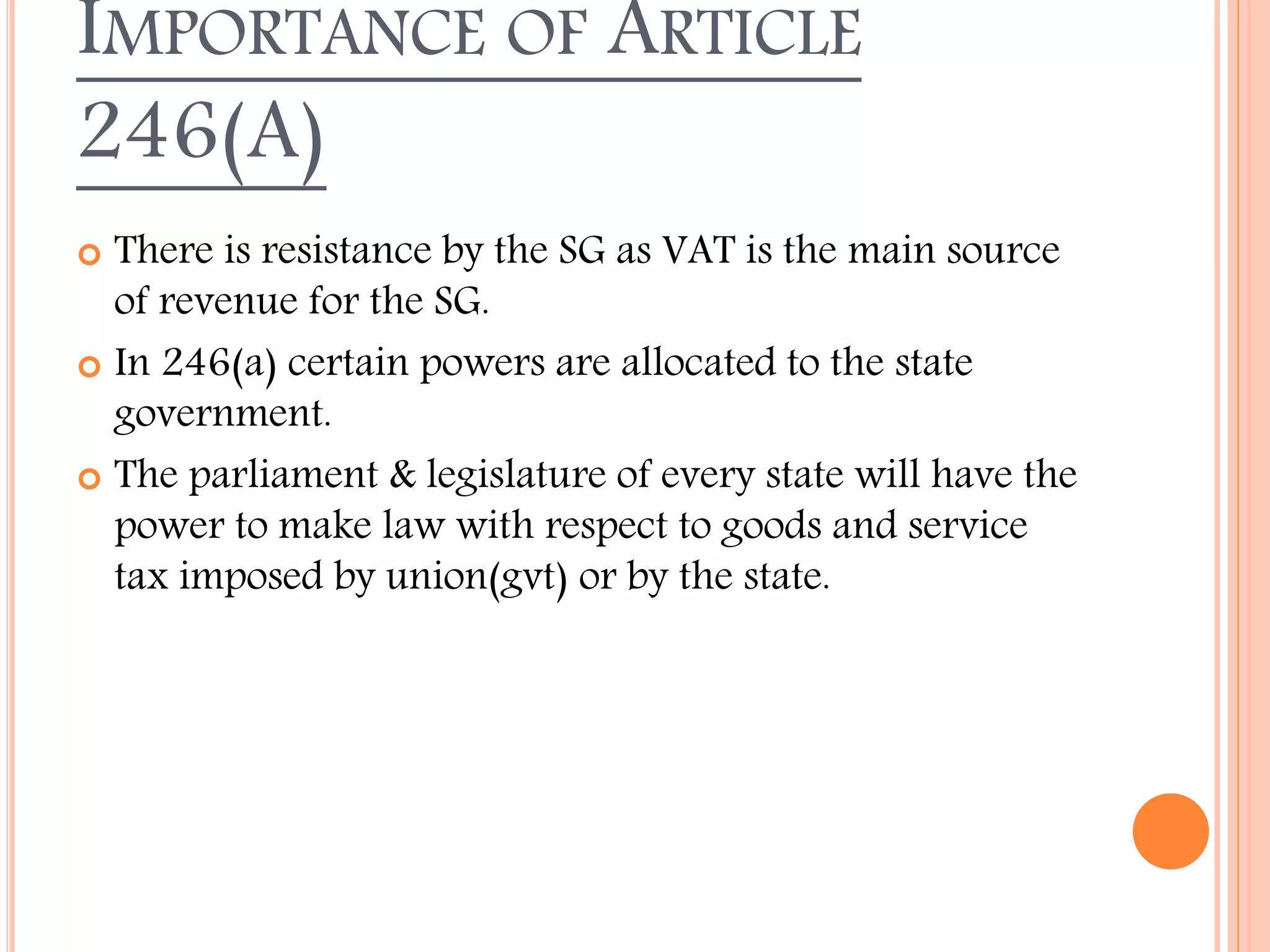 IMPORTANCE OF ARTICLE
246(A)
 There is resistance by the SG as VAT is the main source
of revenue for the SG.
 In 246(a) certain powers are allocated to the state
government.
 The parliament & legislature of every state will have the
power to make law with respect to goods and service
tax imposed by union(gvt) or by the state.
 