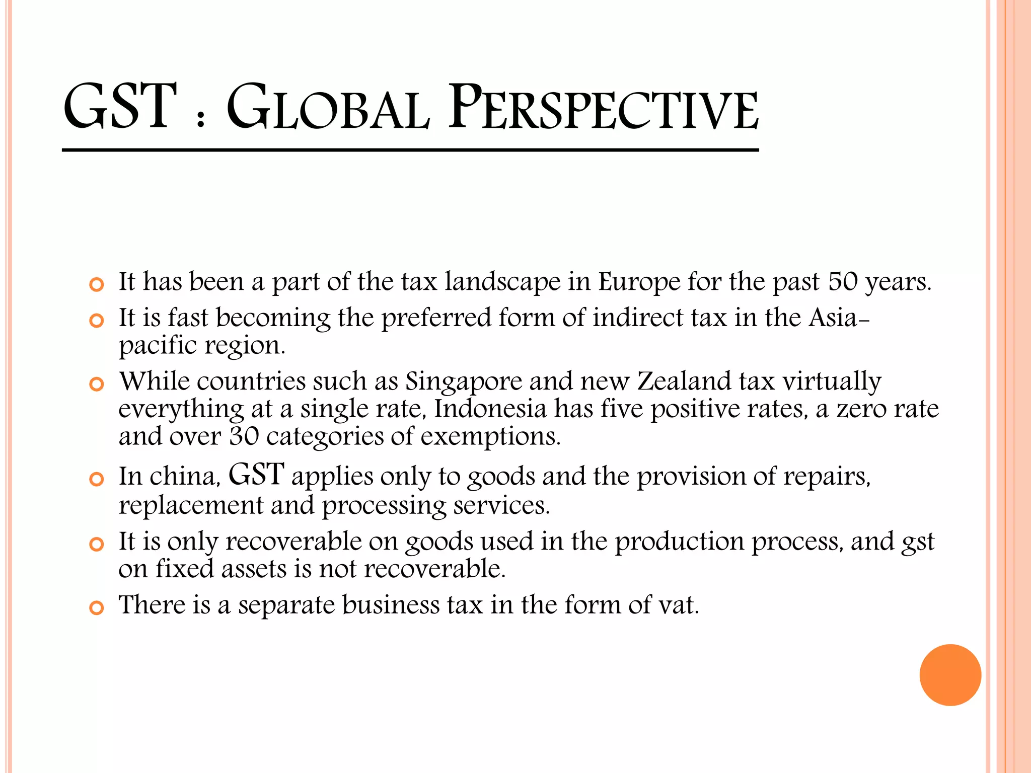 GST : GLOBAL PERSPECTIVE
 It has been a part of the tax landscape in Europe for the past 50 years.
 It is fast becoming the preferred form of indirect tax in the Asia-
pacific region.
 While countries such as Singapore and new Zealand tax virtually
everything at a single rate, Indonesia has five positive rates, a zero rate
and over 30 categories of exemptions.
 In china, GST applies only to goods and the provision of repairs,
replacement and processing services.
 It is only recoverable on goods used in the production process, and gst
on fixed assets is not recoverable.
 There is a separate business tax in the form of vat.
 